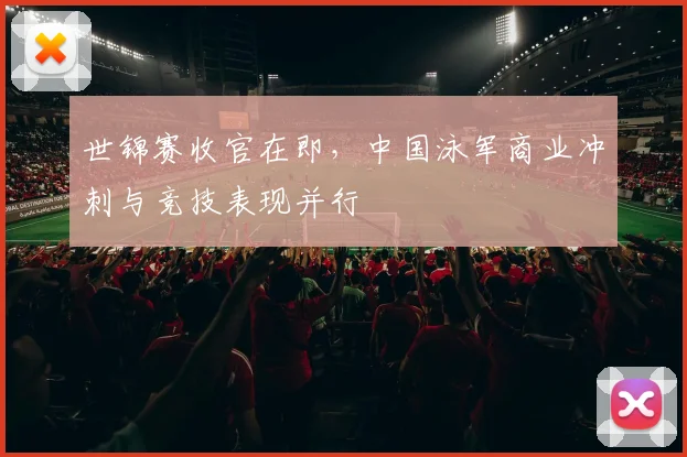 世锦赛收官在即，中国泳军商业冲刺与竞技表现并行 - 2026世界杯推荐