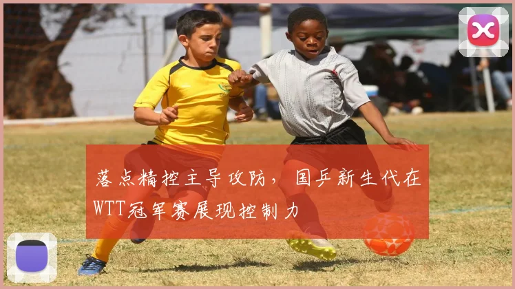 落点精控主导攻防,国乒新生代在WTT冠军赛展现控制力 - 2026世界杯推荐