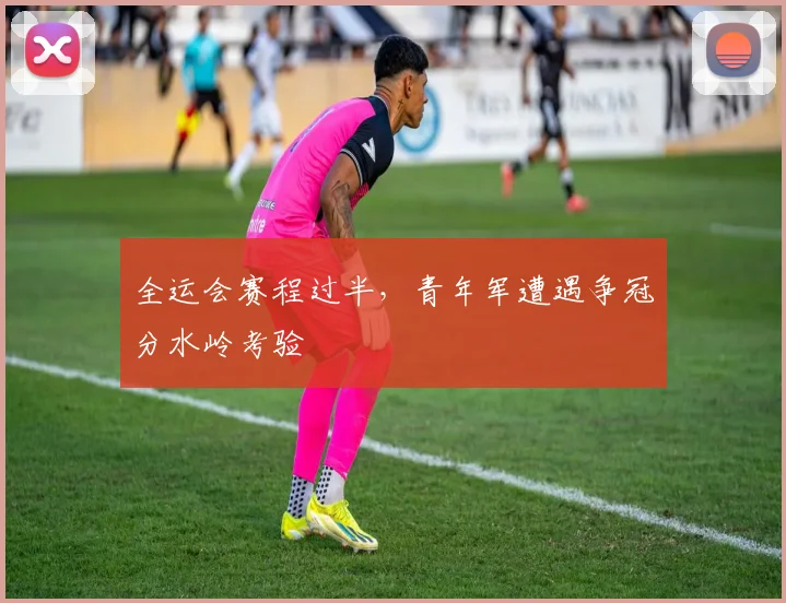 全运会赛程过半,青年军遭遇争冠分水岭考验 - 2026世界杯推荐