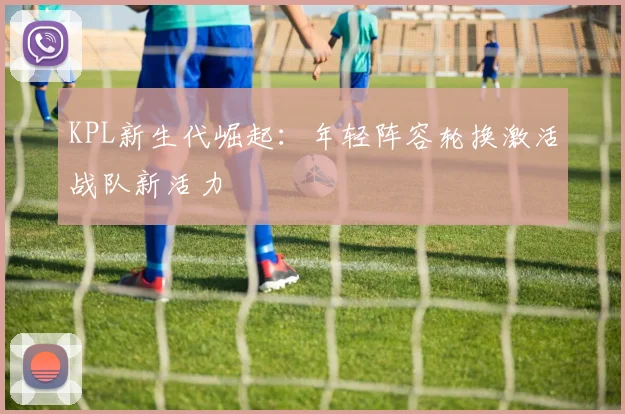 KPL新生代崛起：年轻阵容轮换激活战队新活力 - 2026世界杯推荐