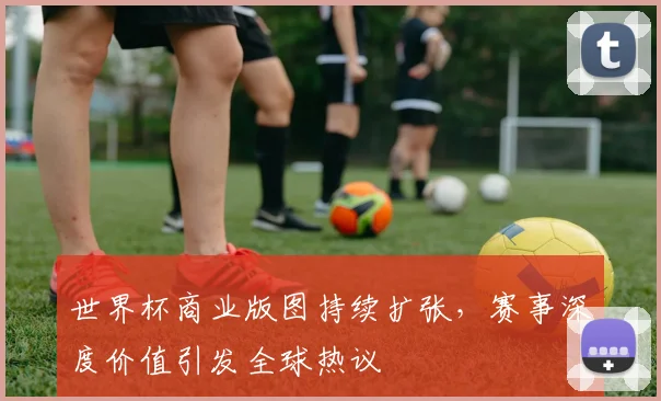世界杯商业版图持续扩张,赛事深度价值引发全球热议 - 2026世界杯推荐
