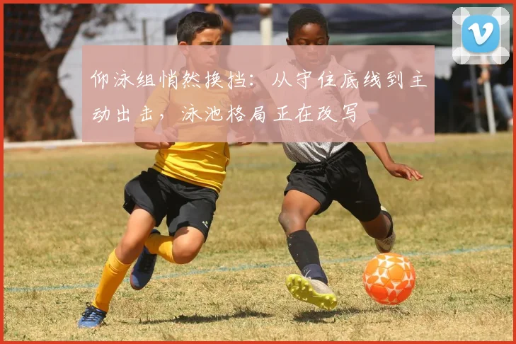 仰泳组悄然换挡：从守住底线到主动出击，泳池格局正在改写 - 2026世界杯推荐