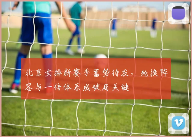 北京女排新赛季蓄势待发，轮换阵容与一传体系成破局关键 - 2026世界杯推荐