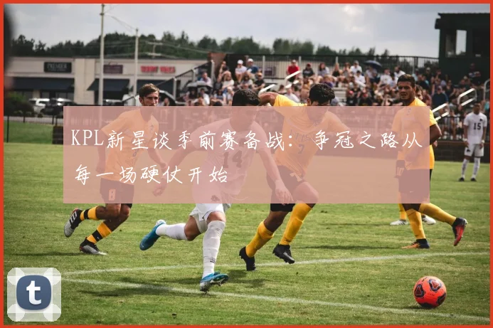KPL新星谈季前赛备战:争冠之路从每一场硬仗开始 - 2026世界杯推荐