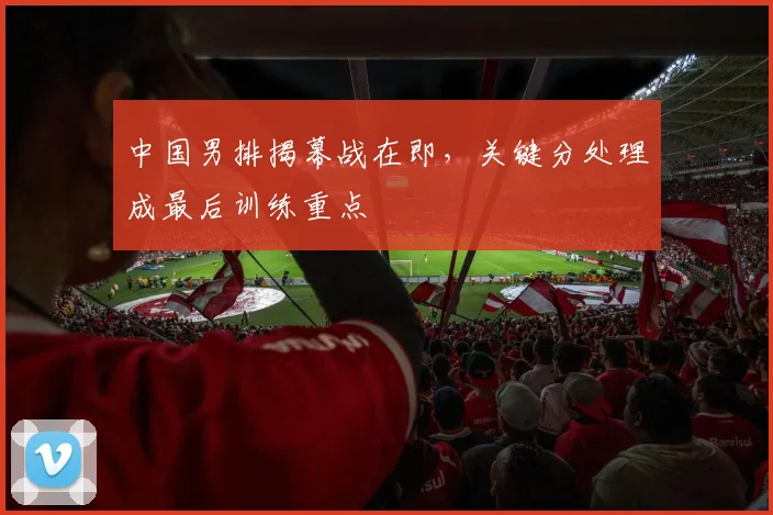 中国男排揭幕战在即，关键分处理成最后训练重点 - 2026世界杯推荐