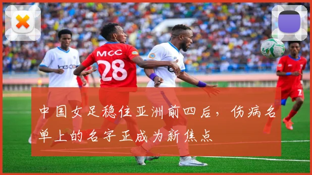 中国女足稳住亚洲前四后，伤病名单上的名字正成为新焦点 - 2026世界杯推荐