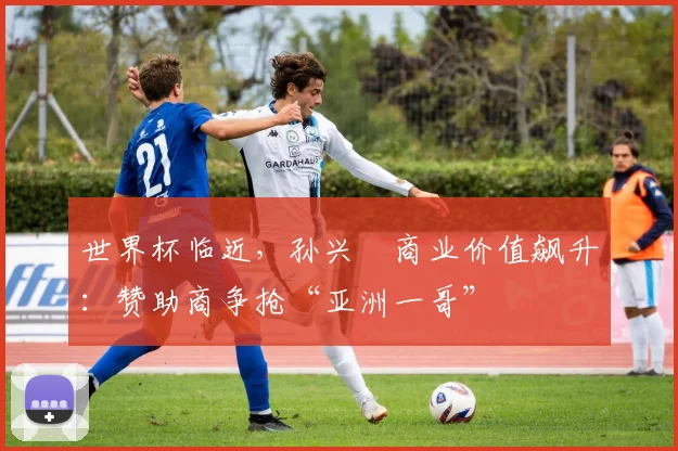 世界杯临近,孙兴慜商业价值飙升:赞助商争抢“亚洲一哥” - 2026世界杯推荐