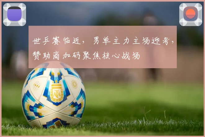 世乒赛临近,男单主力主场迎考,赞助商加码聚焦核心战场 - 2026世界杯推荐