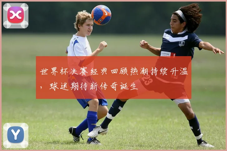 世界杯决赛经典回顾热潮持续升温，球迷期待新传奇诞生 - 2026世界杯资讯