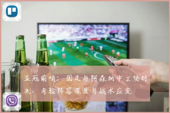 亚冠前哨：国足与阿森纳中立场对决，考验阵容深度与战术应变 - 2026世界杯推荐