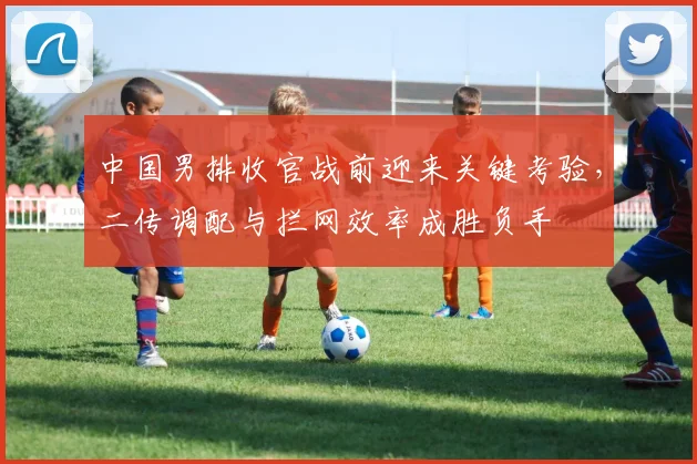中国男排收官战前迎来关键考验，二传调配与拦网效率成胜负手 - 2026世界杯精选
