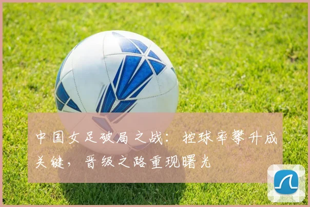 中国女足破局之战:控球率攀升成关键,晋级之路重现曙光 - 2026世界杯推荐