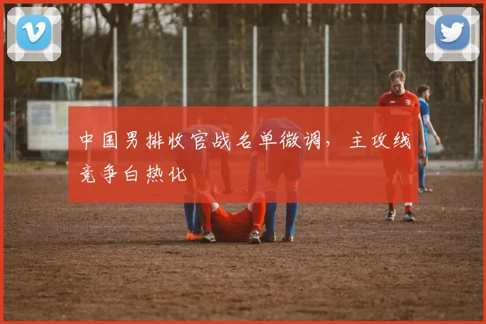 中国男排收官战名单微调,主攻线竞争白热化 - 2026世界杯推荐