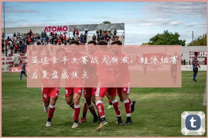 亚运会半决赛战火渐浓,蛙泳组赛后复盘成焦点 - 2026世界杯推荐