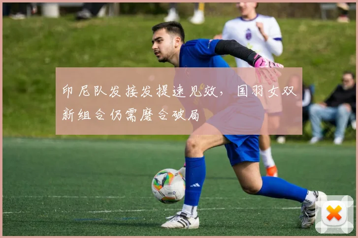 印尼队发接发提速见效，国羽女双新组合仍需磨合破局 - 2026世界杯推荐