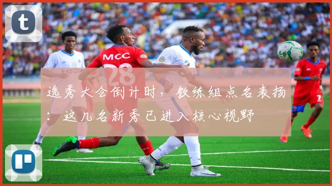 选秀大会倒计时，教练组点名表扬：这几名新秀已进入核心视野 - 2026世界杯推荐