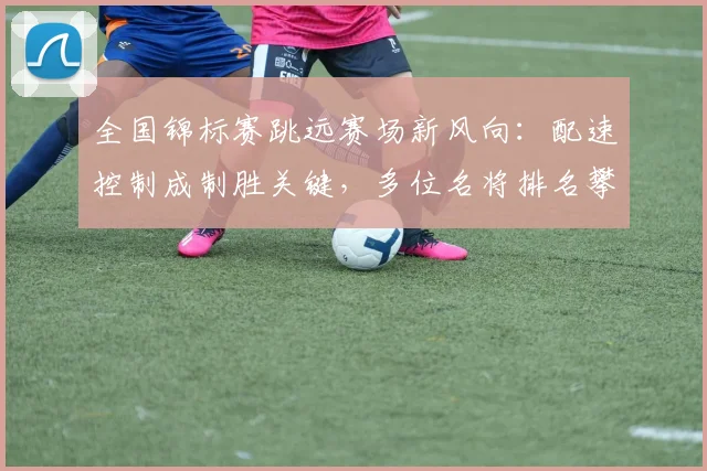 全国锦标赛跳远赛场新风向：配速控制成制胜关键，多位名将排名攀升 - 2026世界杯推荐
